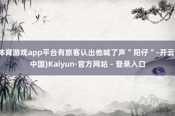 体育游戏app平台有旅客认出他喊了声＂阳仔＂-开云(中国)Kaiyun·官方网站 - 登录入口