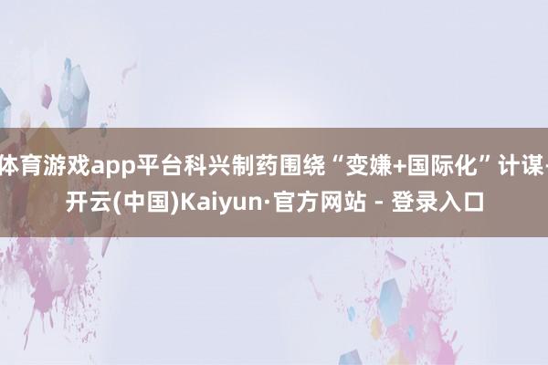 体育游戏app平台科兴制药围绕“变嫌+国际化”计谋-开云(中国)Kaiyun·官方网站 - 登录入口