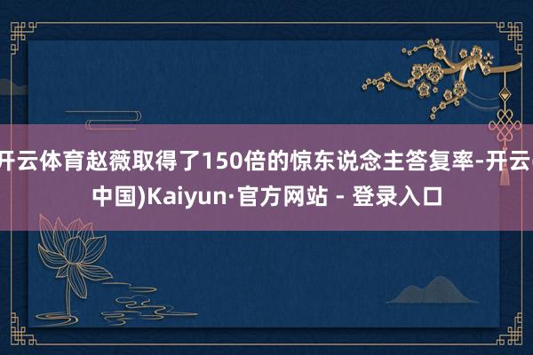开云体育赵薇取得了150倍的惊东说念主答复率-开云(中国)Kaiyun·官方网站 - 登录入口
