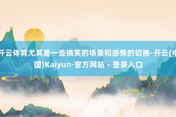 开云体育尤其是一些搞笑的场景和感情的切换-开云(中国)Kaiyun·官方网站 - 登录入口