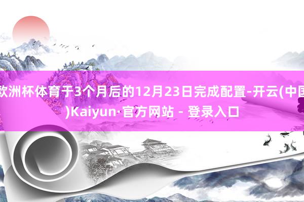 欧洲杯体育于3个月后的12月23日完成配置-开云(中国)Kaiyun·官方网站 - 登录入口