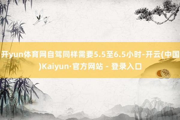 开yun体育网自驾同样需要5.5至6.5小时-开云(中国)Kaiyun·官方网站 - 登录入口