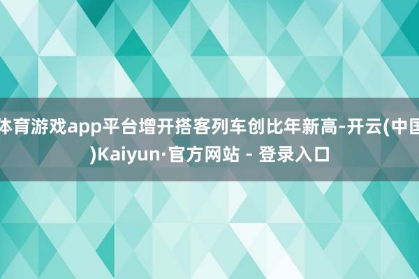体育游戏app平台增开搭客列车创比年新高-开云(中国)Kaiyun·官方网站 - 登录入口