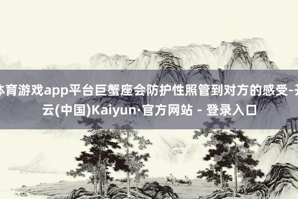 体育游戏app平台巨蟹座会防护性照管到对方的感受-开云(中国)Kaiyun·官方网站 - 登录入口