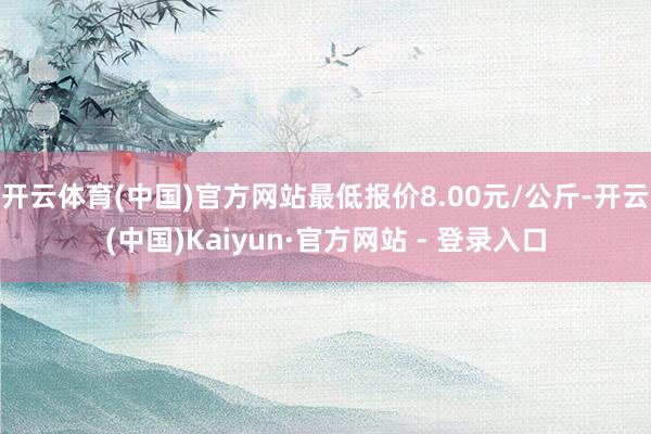 开云体育(中国)官方网站最低报价8.00元/公斤-开云(中国)Kaiyun·官方网站 - 登录入口