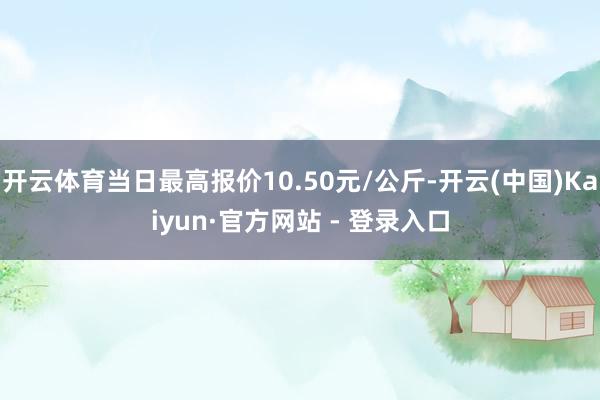 开云体育当日最高报价10.50元/公斤-开云(中国)Kaiyun·官方网站 - 登录入口