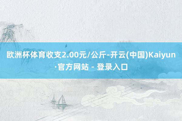 欧洲杯体育收支2.00元/公斤-开云(中国)Kaiyun·官方网站 - 登录入口