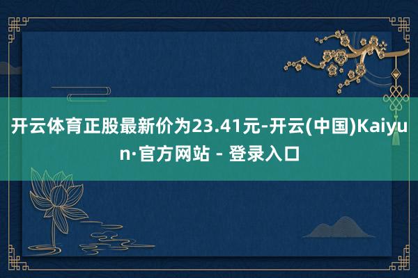 开云体育正股最新价为23.41元-开云(中国)Kaiyun·官方网站 - 登录入口