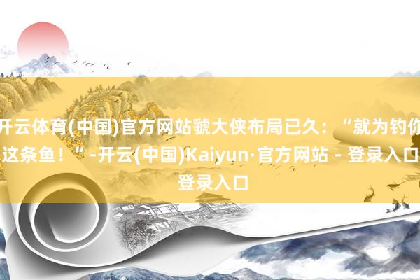 开云体育(中国)官方网站虢大侠布局已久：“就为钓你这条鱼！”-开云(中国)Kaiyun·官方网站 - 登录入口