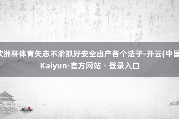 欧洲杯体育矢志不渝抓好安全出产各个法子-开云(中国)Kaiyun·官方网站 - 登录入口
