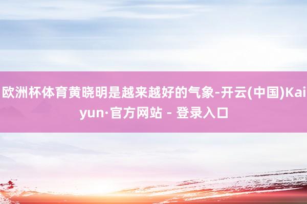 欧洲杯体育黄晓明是越来越好的气象-开云(中国)Kaiyun·官方网站 - 登录入口