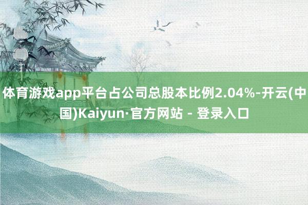 体育游戏app平台占公司总股本比例2.04%-开云(中国)Kaiyun·官方网站 - 登录入口