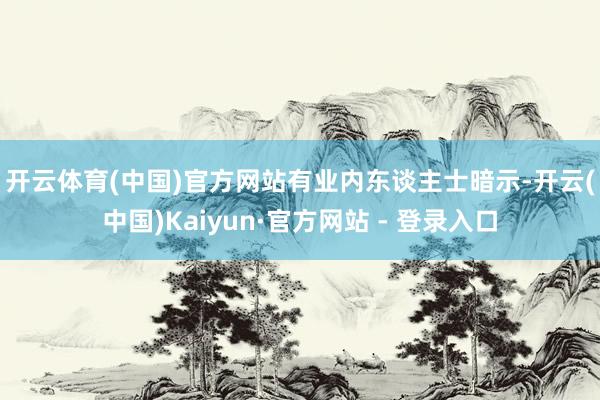 开云体育(中国)官方网站　　有业内东谈主士暗示-开云(中国)Kaiyun·官方网站 - 登录入口