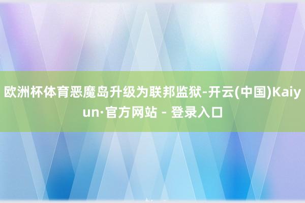 欧洲杯体育恶魔岛升级为联邦监狱-开云(中国)Kaiyun·官方网站 - 登录入口