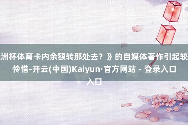 欧洲杯体育卡内余额转那处去？》的自媒体著作引起较多怜惜-开云(中国)Kaiyun·官方网站 - 登录入口