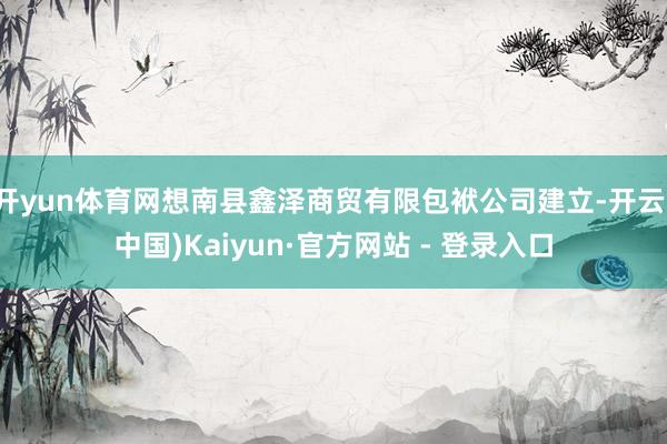 开yun体育网想南县鑫泽商贸有限包袱公司建立-开云(中国)Kaiyun·官方网站 - 登录入口
