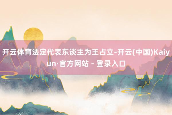 开云体育法定代表东谈主为王占立-开云(中国)Kaiyun·官方网站 - 登录入口