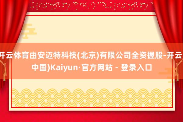 开云体育由安迈特科技(北京)有限公司全资握股-开云(中国)Kaiyun·官方网站 - 登录入口