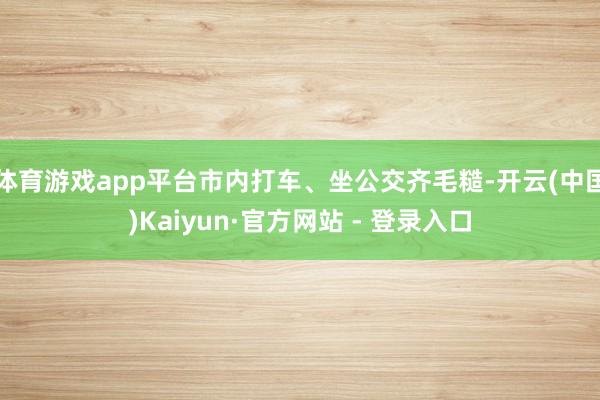 体育游戏app平台市内打车、坐公交齐毛糙-开云(中国)Kaiyun·官方网站 - 登录入口