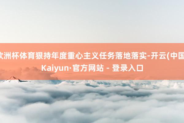 欧洲杯体育狠持年度重心主义任务落地落实-开云(中国)Kaiyun·官方网站 - 登录入口