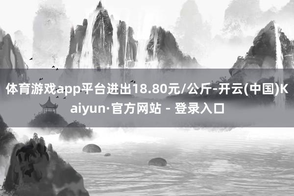 体育游戏app平台进出18.80元/公斤-开云(中国)Kaiyun·官方网站 - 登录入口