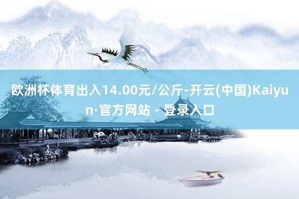 欧洲杯体育出入14.00元/公斤-开云(中国)Kaiyun·官方网站 - 登录入口