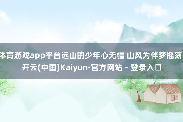 体育游戏app平台远山的少年心无疆 山风为伴梦摇荡-开云(中国)Kaiyun·官方网站 - 登录入口