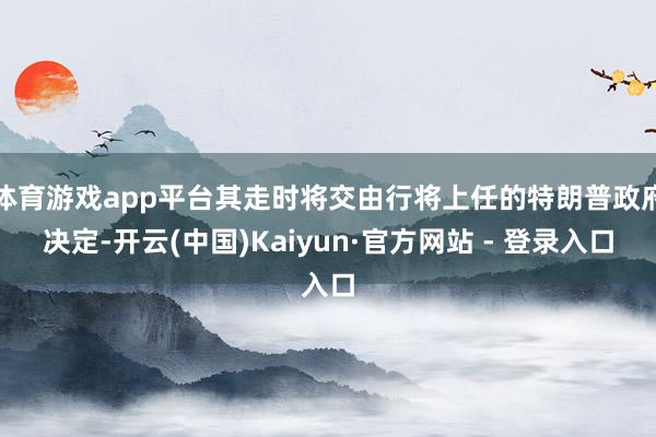 体育游戏app平台其走时将交由行将上任的特朗普政府决定-开云(中国)Kaiyun·官方网站 - 登录入口