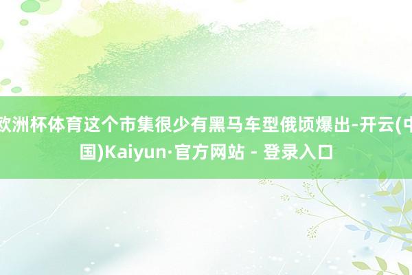 欧洲杯体育这个市集很少有黑马车型俄顷爆出-开云(中国)Kaiyun·官方网站 - 登录入口