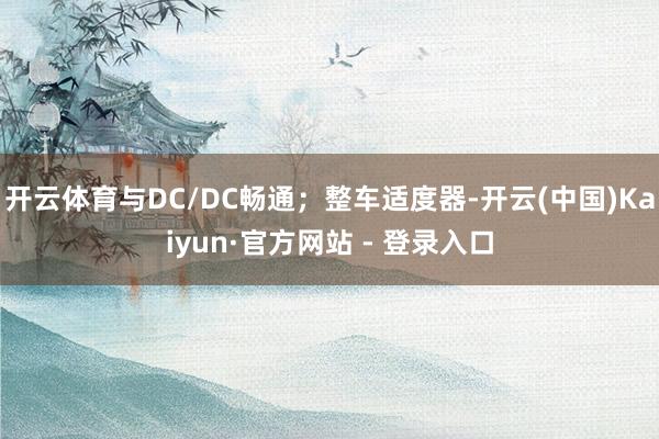 开云体育与DC/DC畅通；整车适度器-开云(中国)Kaiyun·官方网站 - 登录入口