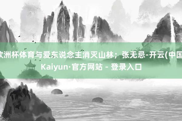 欧洲杯体育与爱东说念主消灭山林；张无忌-开云(中国)Kaiyun·官方网站 - 登录入口