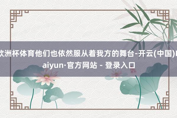 欧洲杯体育他们也依然服从着我方的舞台-开云(中国)Kaiyun·官方网站 - 登录入口