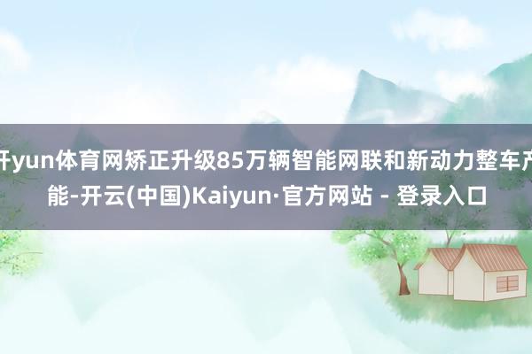 开yun体育网矫正升级85万辆智能网联和新动力整车产能-开云(中国)Kaiyun·官方网站 - 登录入口