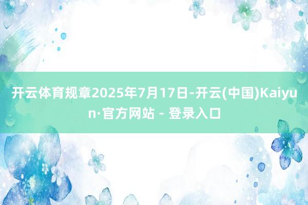 开云体育规章2025年7月17日-开云(中国)Kaiyun·官方网站 - 登录入口