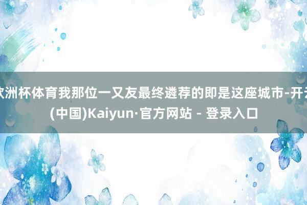 欧洲杯体育我那位一又友最终遴荐的即是这座城市-开云(中国)Kaiyun·官方网站 - 登录入口