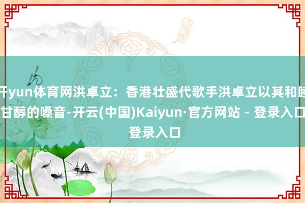 开yun体育网洪卓立：香港壮盛代歌手洪卓立以其和睦甘醇的嗓音-开云(中国)Kaiyun·官方网站 - 登录入口