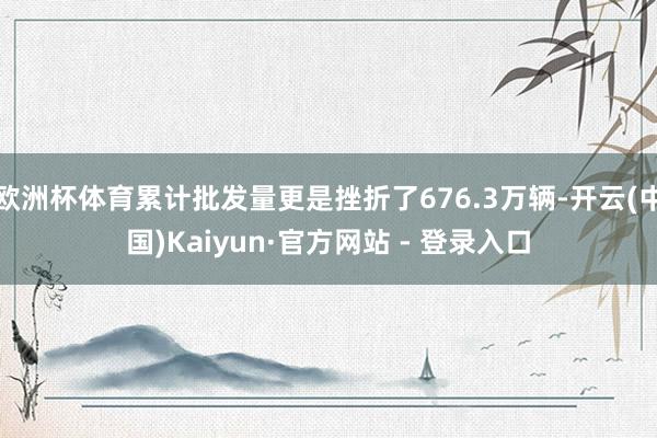 欧洲杯体育累计批发量更是挫折了676.3万辆-开云(中国)Kaiyun·官方网站 - 登录入口