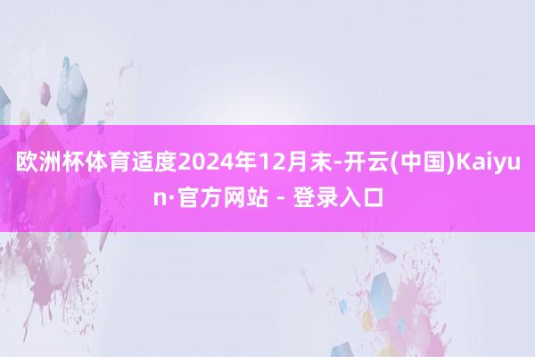 欧洲杯体育适度2024年12月末-开云(中国)Kaiyun·官方网站 - 登录入口