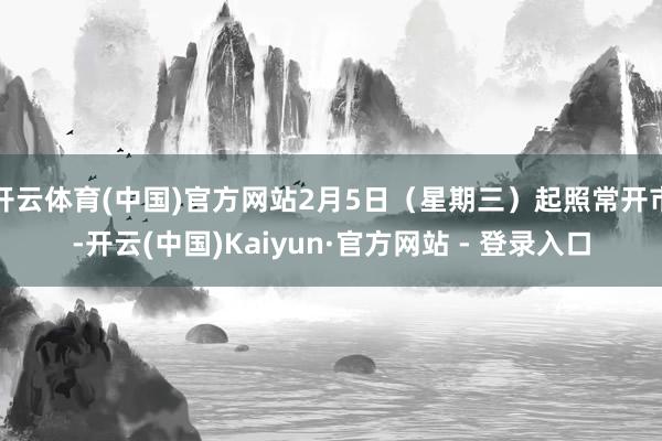 开云体育(中国)官方网站2月5日（星期三）起照常开市-开云(中国)Kaiyun·官方网站 - 登录入口