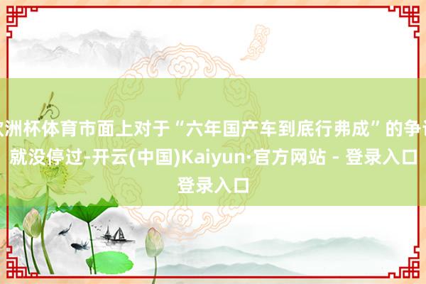 欧洲杯体育市面上对于“六年国产车到底行弗成”的争论就没停过-开云(中国)Kaiyun·官方网站 - 登录入口