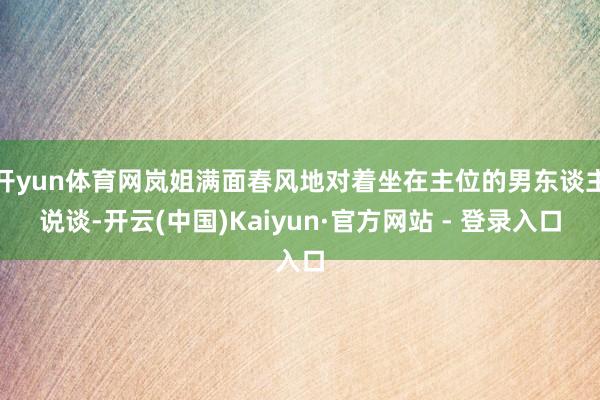 开yun体育网岚姐满面春风地对着坐在主位的男东谈主说谈-开云(中国)Kaiyun·官方网站 - 登录入口
