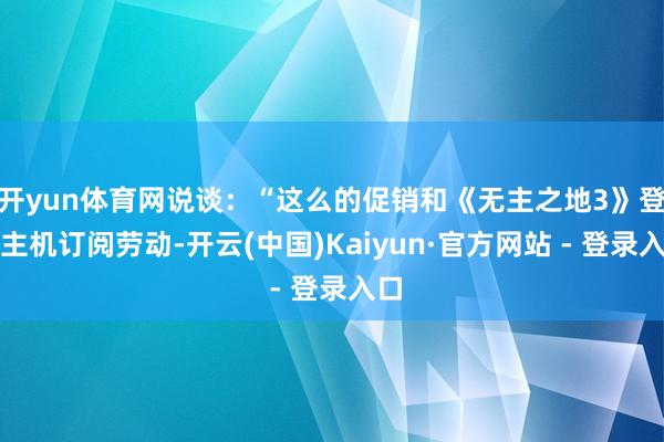 开yun体育网说谈：“这么的促销和《无主之地3》登陆主机订阅劳动-开云(中国)Kaiyun·官方网站 - 登录入口