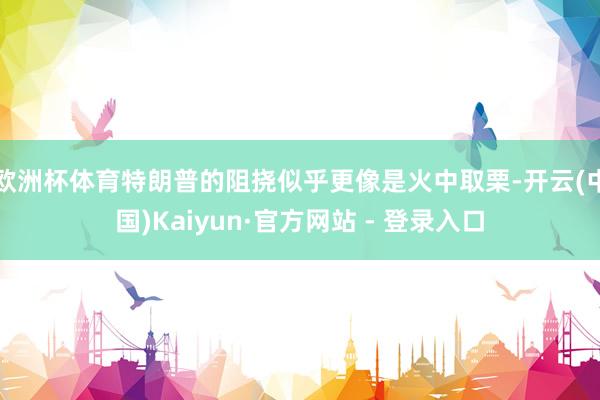 欧洲杯体育特朗普的阻挠似乎更像是火中取栗-开云(中国)Kaiyun·官方网站 - 登录入口
