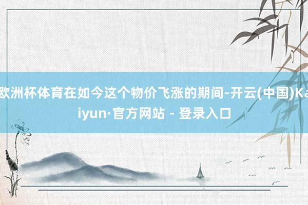欧洲杯体育在如今这个物价飞涨的期间-开云(中国)Kaiyun·官方网站 - 登录入口