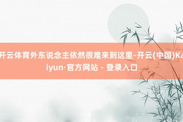 开云体育外东说念主依然很难来到这里-开云(中国)Kaiyun·官方网站 - 登录入口