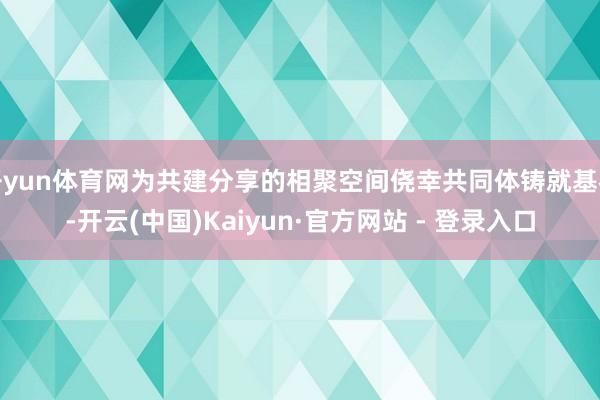 开yun体育网为共建分享的相聚空间侥幸共同体铸就基石-开云(中国)Kaiyun·官方网站 - 登录入口