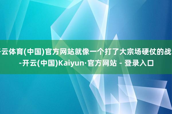 开云体育(中国)官方网站就像一个打了大宗场硬仗的战士-开云(中国)Kaiyun·官方网站 - 登录入口