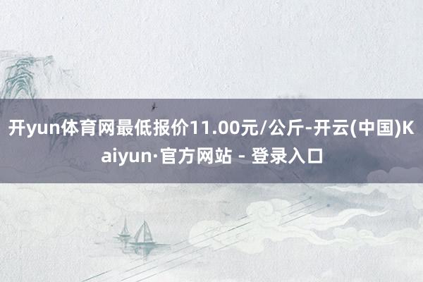 开yun体育网最低报价11.00元/公斤-开云(中国)Kaiyun·官方网站 - 登录入口