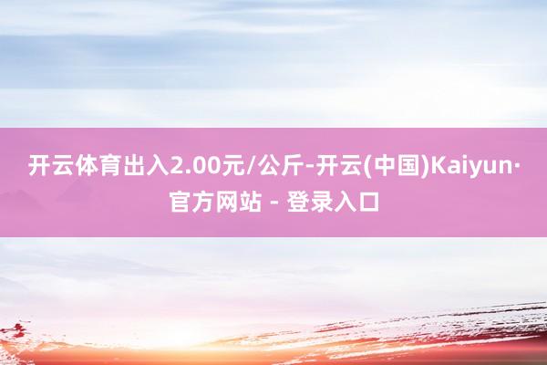 开云体育出入2.00元/公斤-开云(中国)Kaiyun·官方网站 - 登录入口