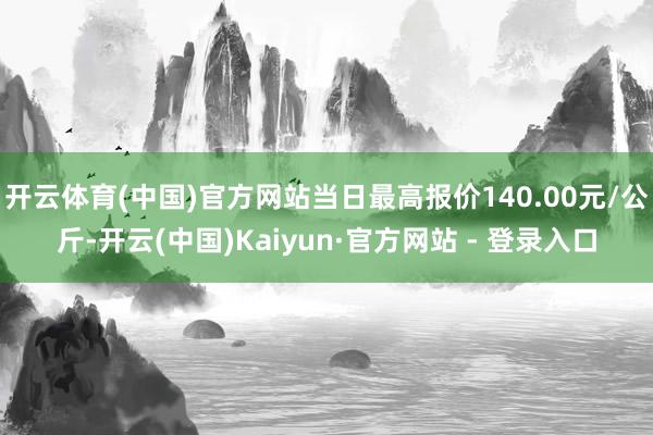 开云体育(中国)官方网站当日最高报价140.00元/公斤-开云(中国)Kaiyun·官方网站 - 登录入口